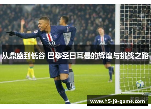 从鼎盛到低谷 巴黎圣日耳曼的辉煌与挑战之路