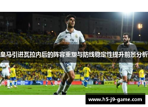 皇马引进瓦拉内后的阵容重塑与防线稳定性提升前景分析 皇马引进瓦拉内后的阵容重塑与防线稳定性提升前景分析