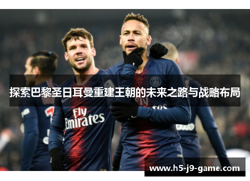 探索巴黎圣日耳曼重建王朝的未来之路与战略布局