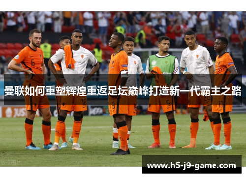 曼联如何重塑辉煌重返足坛巅峰打造新一代霸主之路