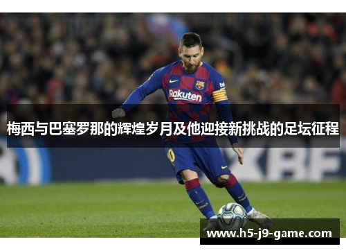 梅西与巴塞罗那的辉煌岁月及他迎接新挑战的足坛征程