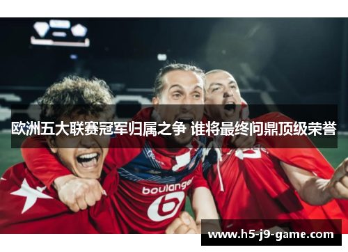 欧洲五大联赛冠军归属之争 谁将最终问鼎顶级荣誉 欧洲五大联赛冠军归属之争 谁将最终问鼎顶级荣誉