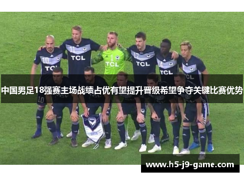 中国男足18强赛主场战绩占优有望提升晋级希望争夺关键比赛优势 中国男足18强赛主场战绩占优有望提升晋级希望争夺关键比赛优势