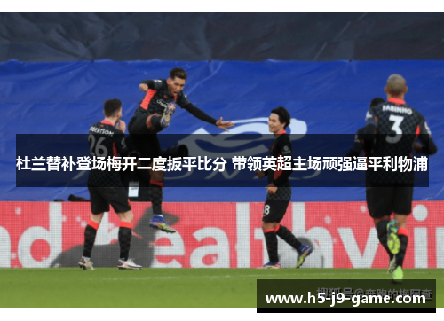 杜兰替补登场梅开二度扳平比分 带领英超主场顽强逼平利物浦
