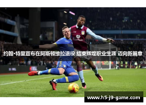约翰·特里宣布在阿斯顿维拉退役 结束辉煌职业生涯 迈向新篇章