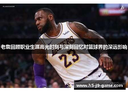 老詹回顾职业生涯高光时刻与深刻回忆对篮球界的深远影响