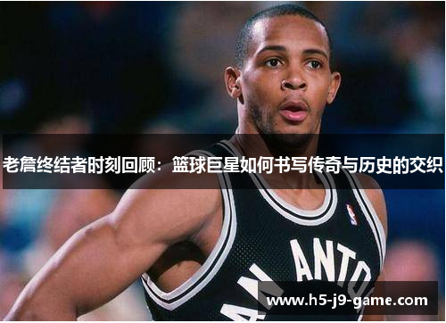 老詹终结者时刻回顾：篮球巨星如何书写传奇与历史的交织