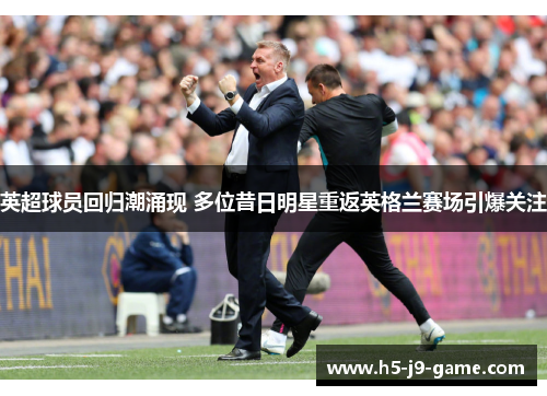 英超球员回归潮涌现 多位昔日明星重返英格兰赛场引爆关注