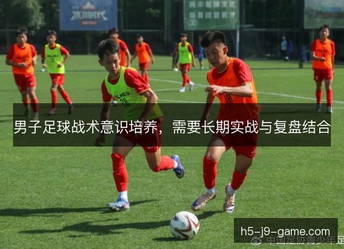 男子足球战术意识培养,需要长期实战与复盘结合 男子足球战术意识培养,需要长期实战与复盘结合